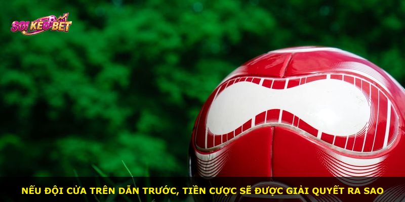 Nếu đội cửa trên dẫn trước, tiền cược sẽ được giải quyết ra sao