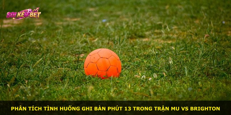 Phân tích tình huống ghi bàn phút 13 trong trận MU vs Brighton