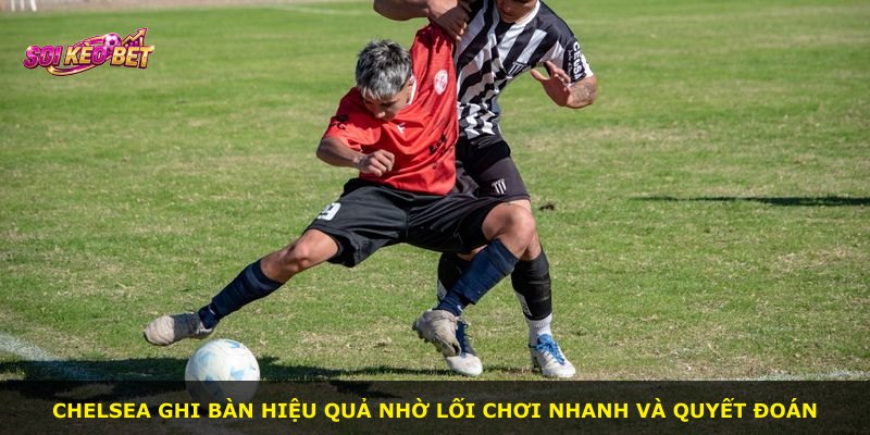 Chelsea ghi bàn hiệu quả nhờ lối chơi nhanh và quyết đoán