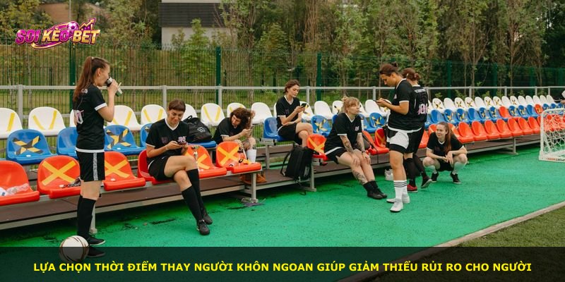 Lựa chọn thời điểm thay người khôn ngoan giúp giảm thiểu rủi ro cho người